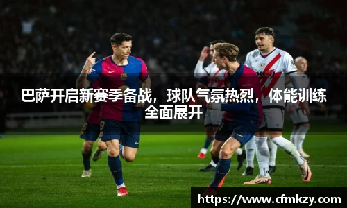 巴萨开启新赛季备战，球队气氛热烈，体能训练全面展开