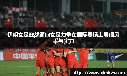 伊朗女足迎战缅甸女足力争在国际赛场上展现风采与实力