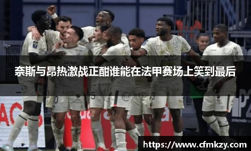 奈斯与昂热激战正酣谁能在法甲赛场上笑到最后