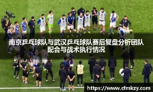 南京乒乓球队与武汉乒乓球队赛后复盘分析团队配合与战术执行情况